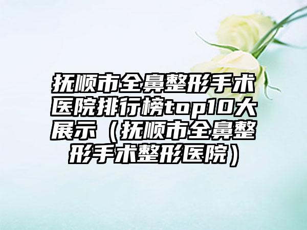 抚顺市全鼻整形手术医院排行榜top10大展示(抚顺市全鼻整形手术整形医院)