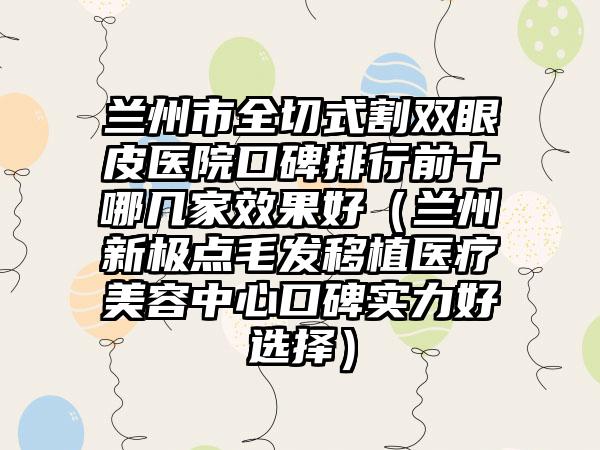 兰州市全切式割双眼皮医院口碑排行前十哪几家效果好(兰州新极点毛发移植医疗美容中心口碑实力好选择)