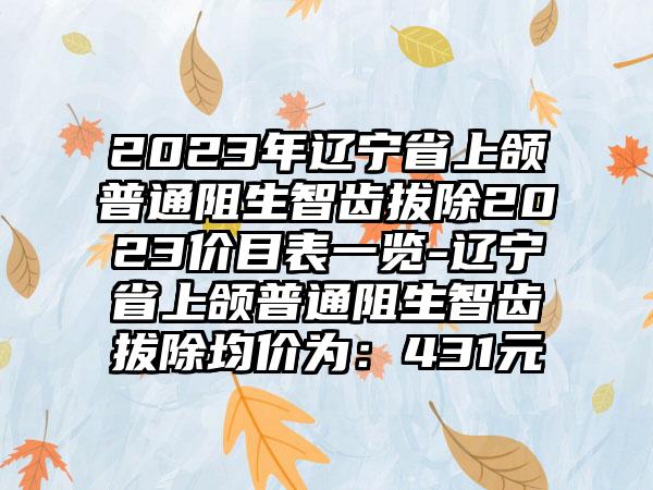 2023年辽宁省上颌普通阻生智齿拔除2023价目表一览-辽宁省上颌普通阻生智齿拔除均价为:431元