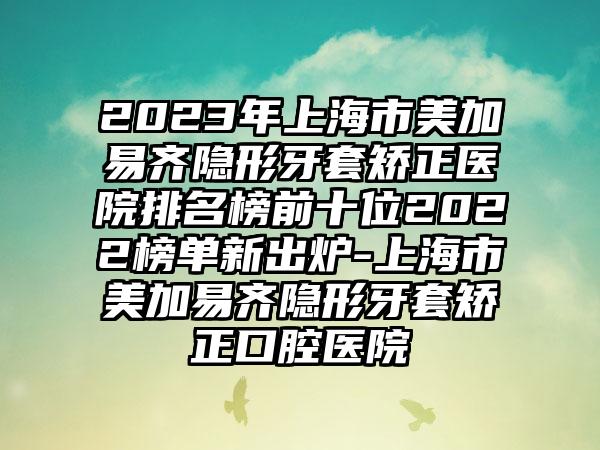 2023年上海市美加易齐隐形牙套矫正医院排名榜前十位2022榜单新出炉-上海市美加易齐隐形牙套矫正口腔医院