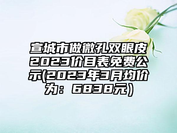 宣城市做微孔双眼皮2023价目表免费公示(2023年3月均价为:6838元)