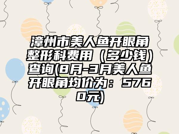 漳州市美人鱼开眼角整形科费用(多少钱)查询(8月-3月美人鱼开眼角均价为:5760元)