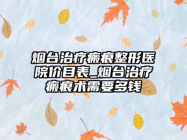 烟台治疗瘢痕整形医院价目表_烟台治疗瘢痕术需要多钱