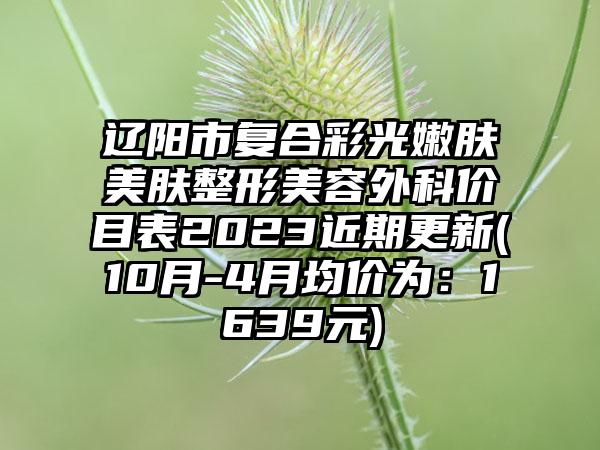 辽阳市复合彩光嫩肤美肤整形美容外科价目表2023近期更新(10月-4月均价为:1639元)