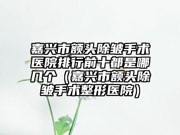 嘉兴市额头除皱手术医院排行前十都是哪几个(嘉兴市额头除皱手术整形医院)