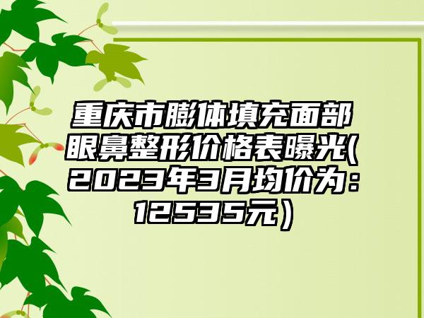 重庆市膨体填充面部眼鼻整形价格表曝光(2023年3月均价为：12535元）