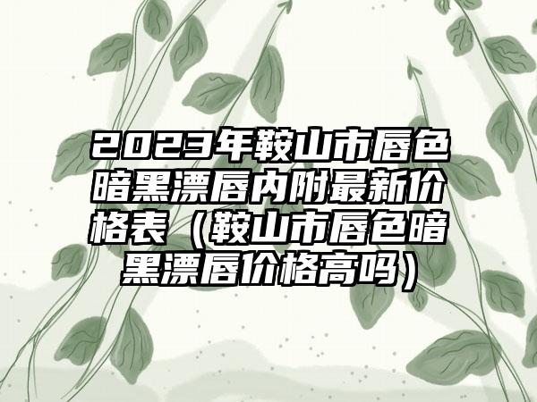 2023年鞍山市唇色暗黑漂唇内附最新价格表(鞍山市唇色暗黑漂唇价格高吗)