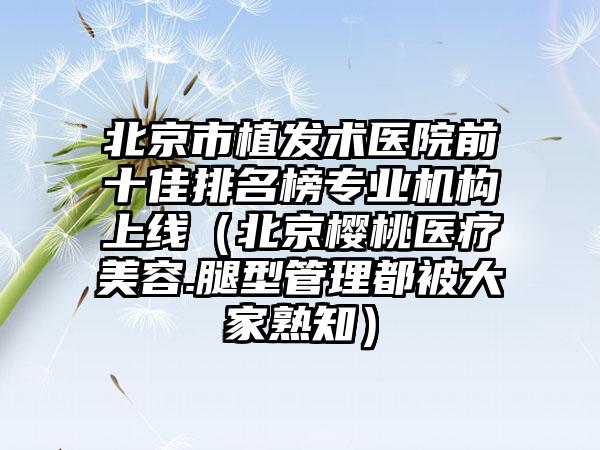 北京市植发术医院前十佳排名榜专业机构上线(北京樱桃医疗美容.腿型管理都被大家熟知)