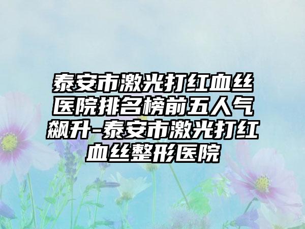 泰安市激光打红血丝医院排名榜前五人气飙升-泰安市激光打红血丝整形医院
