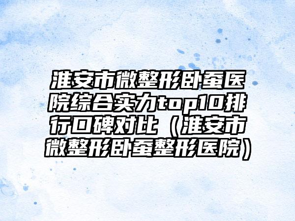 淮安市微整形卧蚕医院综合实力top10排行口碑对比(淮安市微整形卧蚕整形医院)
