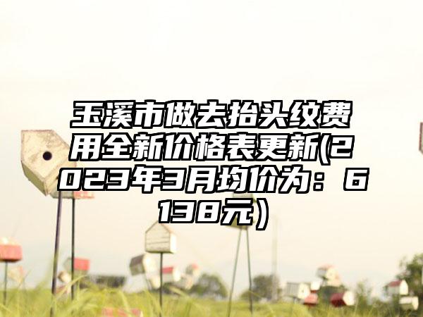玉溪市做去抬头纹费用全新价格表更新(2023年3月均价为:6138元)