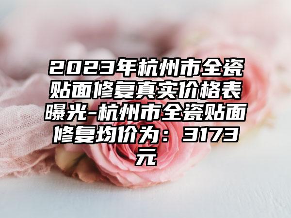 2023年杭州市全瓷贴面修复真实价格表曝光-杭州市全瓷贴面修复均价为:3173元