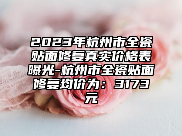 2023年杭州市全瓷贴面修复真实价格表曝光-杭州市全瓷贴面修复均价为：3173元