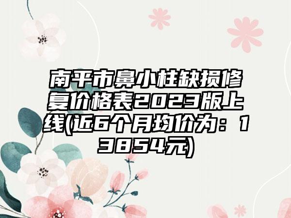 南平市鼻小柱缺损修复价格表2023版上线(近6个月均价为：13854元)