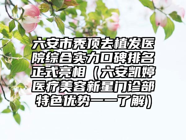 六安市秃顶去植发医院综合实力口碑排名正式亮相(六安凯婷医疗美容新星门诊部特色优势一一了解)