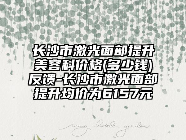 长沙市激光面部提升美容科价格(多少钱)反馈-长沙市激光面部提升均价为6157元
