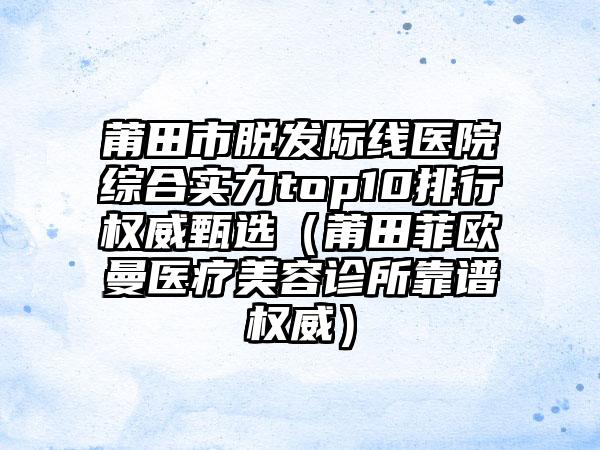 莆田市脱发际线医院综合实力top10排行权威甄选（莆田菲欧曼医疗美容诊所靠谱权威）
