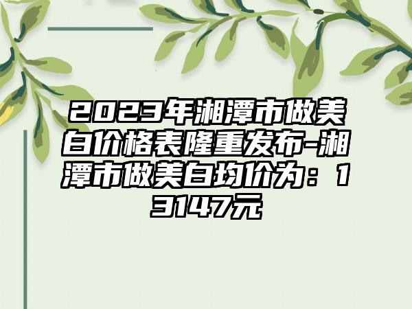 2023年湘潭市做美白价格表隆重发布-湘潭市做美白均价为:13147元