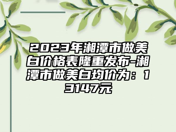 2023年湘潭市做美白价格表隆重发布-湘潭市做美白均价为：13147元