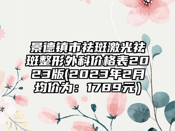 景德镇市祛斑激光祛斑整形外科价格表2023版(2023年2月均价为:1789元)