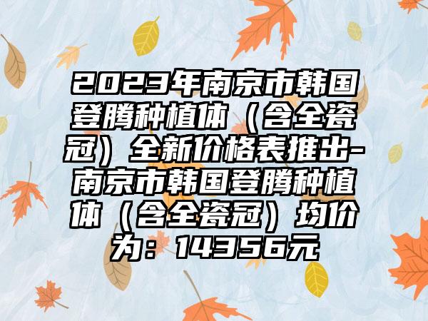 2023年南京市韩国登腾种植体（含全瓷冠）全新价格表推出-南京市韩国登腾种植体（含全瓷冠）均价为：14356元