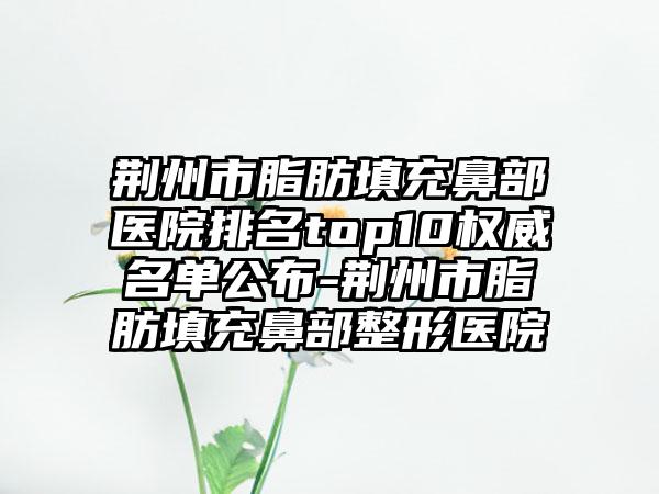 荆州市脂肪填充鼻部医院排名top10权威名单公布-荆州市脂肪填充鼻部整形医院