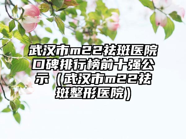 武汉市m22祛斑医院口碑排行榜前十强公示(武汉市m22祛斑整形医院)