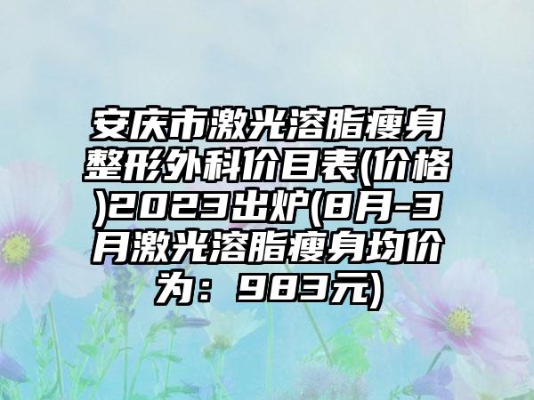 安庆市激光溶脂瘦身整形外科价目表(价格)2023出炉(8月-3月激光溶脂瘦身均价为：983元)