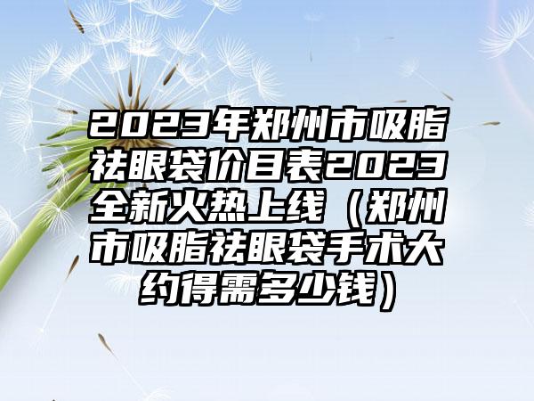 2023年郑州市吸脂祛眼袋价目表2023全新火热上线（郑州市吸脂祛眼袋手术大约得需多少钱）
