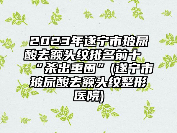 2023年遂宁市玻尿酸去额头纹排名前十“杀出重围”(遂宁市玻尿酸去额头纹整形医院)
