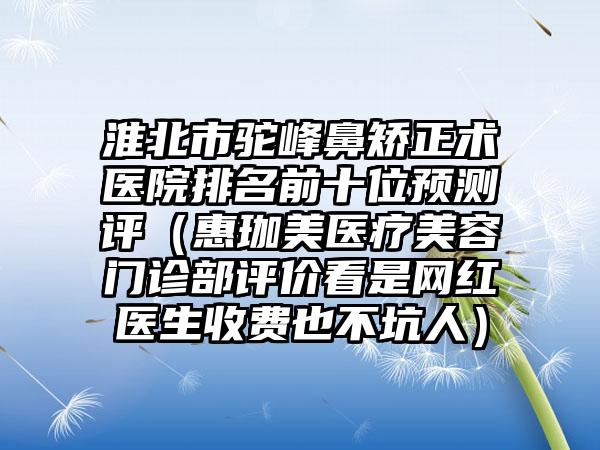 淮北市驼峰鼻矫正术医院排名前十位预测评（惠珈美医疗美容门诊部评价看是网红医生收费也不坑人）