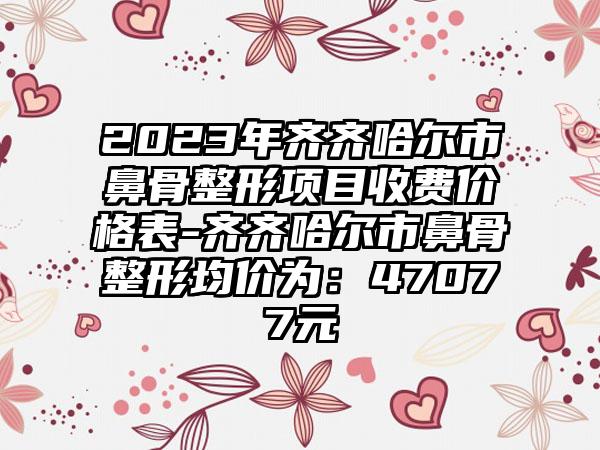 2023年齐齐哈尔市鼻骨整形项目收费价格表-齐齐哈尔市鼻骨整形均价为:47077元