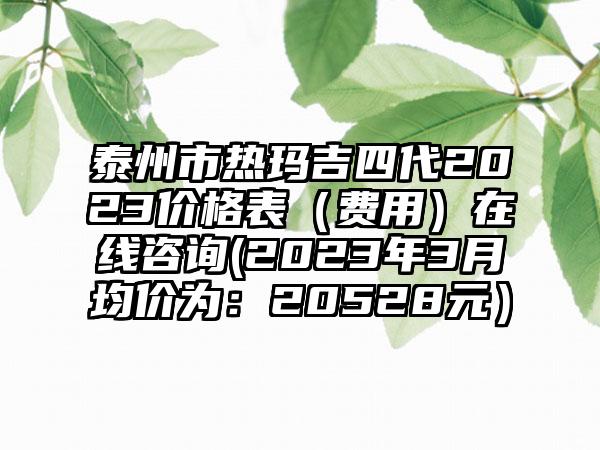 泰州市热玛吉四代2023价格表(费用)在线咨询(2023年3月均价为:20528元)