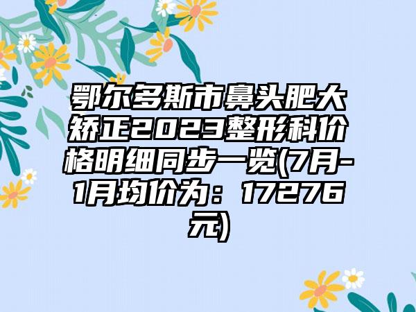 鄂尔多斯市鼻头肥大矫正2023整形科价格明细同步一览(7月-1月均价为:17276元)