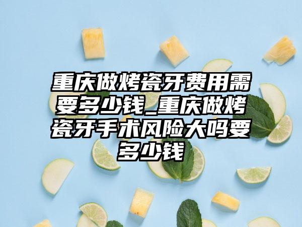 重庆做烤瓷牙费用需要多少钱_重庆做烤瓷牙手术风险大吗要多少钱