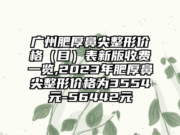 广州肥厚鼻尖整形价格（目）表新版收费一览,2023年肥厚鼻尖整形价格为3554元-56442元