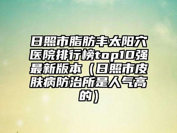 日照市脂肪丰太阳穴医院排行榜top10强最新版本（日照市皮肤病防治所是人气高的）