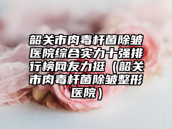 韶关市肉毒杆菌除皱医院综合实力十强排行榜网友力挺(韶关市肉毒杆菌除皱整形医院)