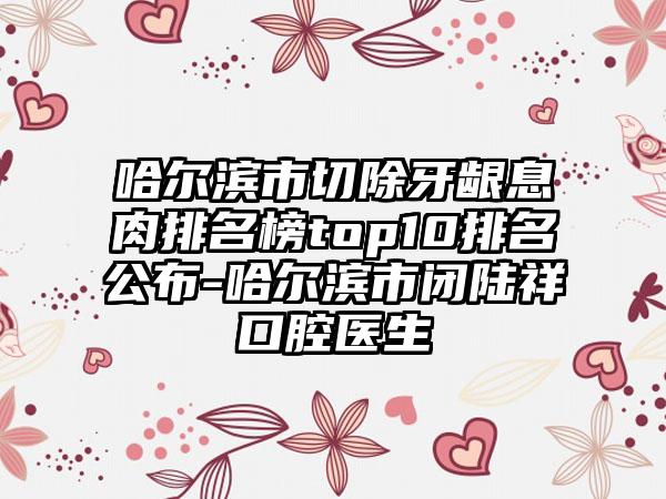 哈尔滨市切除牙龈息肉排名榜top10排名公布-哈尔滨市闭陆祥口腔医生