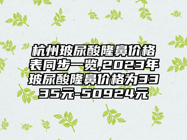 杭州玻尿酸隆鼻价格表同步一览,2023年玻尿酸隆鼻价格为3335元-50924元