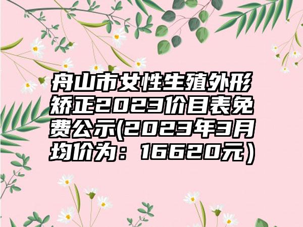 舟山市女性生殖外形矫正2023价目表免费公示(2023年3月均价为:16620元)