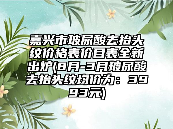 嘉兴市玻尿酸去抬头纹价格表价目表全新出炉(8月-3月玻尿酸去抬头纹均价为:3993元)
