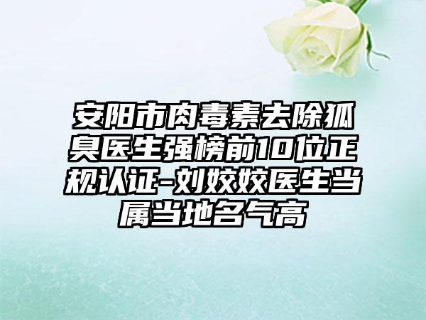 安阳市肉毒素去除狐臭医生强榜前10位正规认证-刘姣姣医生当属当地名气高