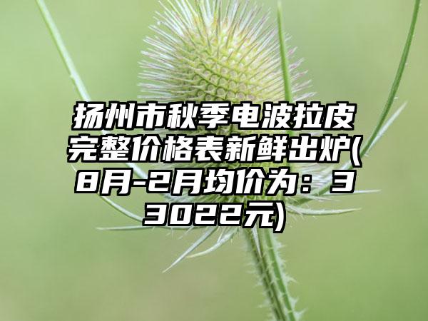 扬州市秋季电波拉皮完整价格表新鲜出炉(8月-2月均价为:33022元)