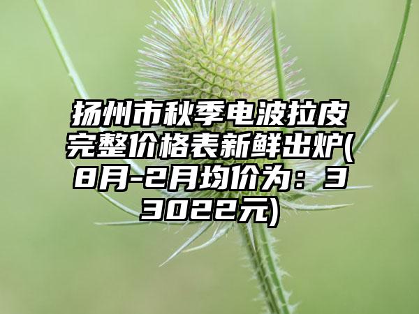 扬州市秋季电波拉皮完整价格表新鲜出炉(8月-2月均价为：33022元)