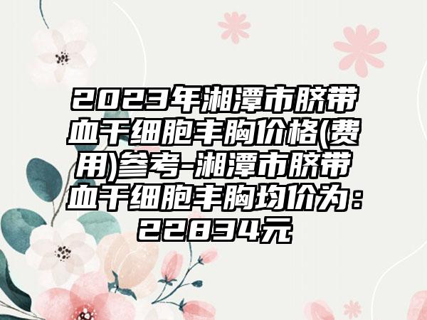 2023年湘潭市脐带血干细胞丰胸价格(费用)参考-湘潭市脐带血干细胞丰胸均价为:22834元