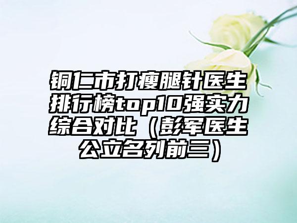 铜仁市打瘦腿针医生排行榜top10强实力综合对比（彭军医生公立名列前三）