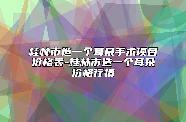 桂林市造一个耳朵手术项目价格表-桂林市造一个耳朵价格行情