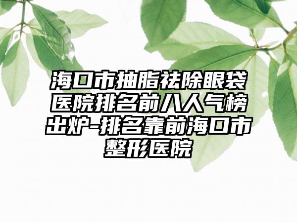 海口市抽脂祛除眼袋医院排名前八人气榜出炉-排名靠前海口市整形医院
