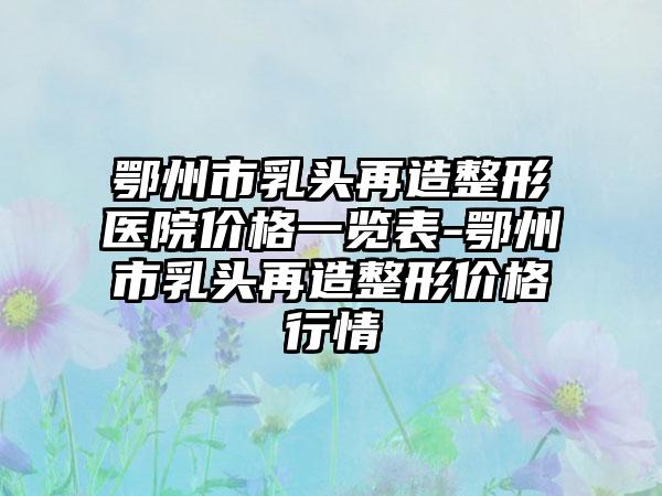 鄂州市乳头再造整形医院价格一览表-鄂州市乳头再造整形价格行情